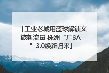 工业老城用篮球解锁文旅新流量 株洲“厂BA”3.0焕新归来
