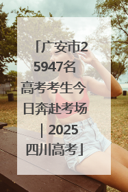 广安市25947名高考考生今日奔赴考场｜2025四川高考