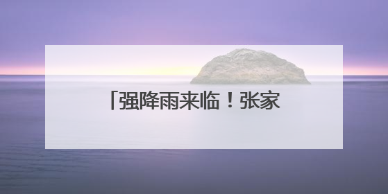 强降雨来临！张家界市严阵以待开展强降雨防范应对工作