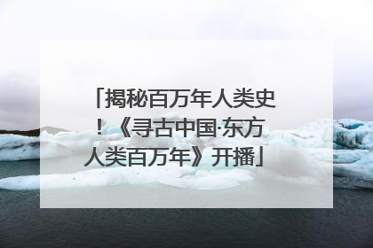 揭秘百万年人类史！《寻古中国·东方人类百万年》开播