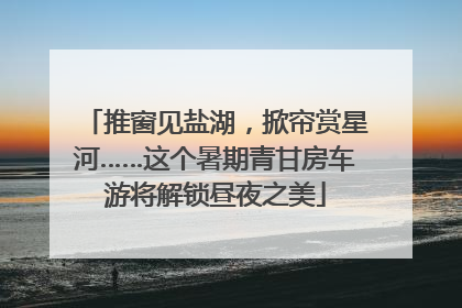 推窗见盐湖，掀帘赏星河……这个暑期青甘房车游将解锁昼夜之美