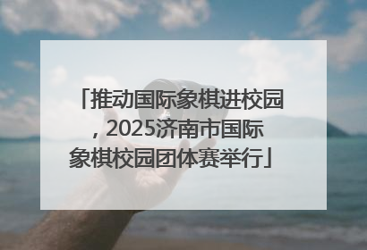 推动国际象棋进校园，2025济南市国际象棋校园团体赛举行