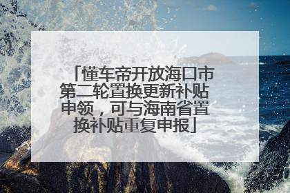懂车帝开放海口市第二轮置换更新补贴申领，可与海南省置换补贴重复申报