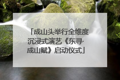 成山头举行全维度沉浸式演艺《东寻·成山赋》启动仪式