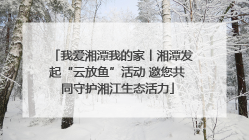 我爱湘潭我的家丨湘潭发起“云放鱼”活动 邀您共同守护湘江生态活力