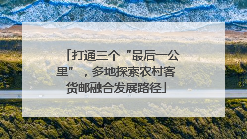 打通三个“最后一公里”，多地探索农村客货邮融合发展路径
