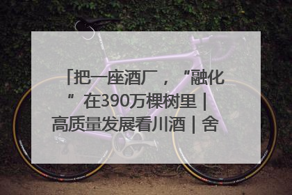 把一座酒厂，“融化”在390万棵树里｜高质量发展看川酒｜舍得酒｜舍得酒业｜舍得老酒｜沱牌酒