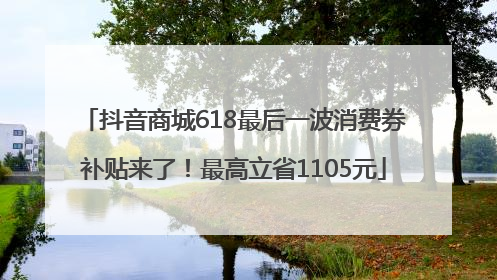 抖音商城618最后一波消费券补贴来了！最高立省1105元