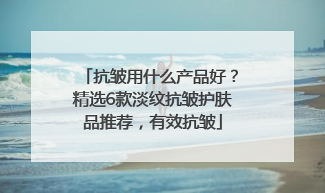 抗皱用什么产品好？精选6款淡纹抗皱护肤品推荐，有效抗皱