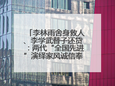 李林雨舍身救人、李学武替子还贷：两代“全国先进”演绎家风诚信奉献传奇