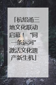 杭绍甬三地文化联动启幕！“同一条运河”激活文化遗产新生机