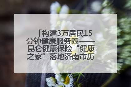 构建3万居民15分钟健康服务圈——昆仑健康保险“健康之家”落地济南市历城区鲍山街道