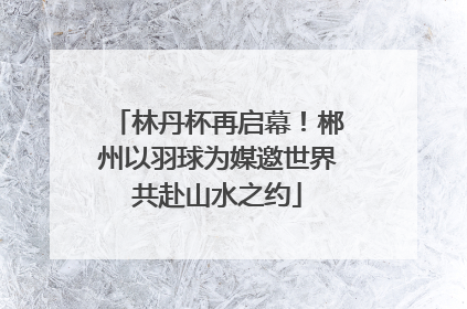 林丹杯再启幕！郴州以羽球为媒邀世界共赴山水之约