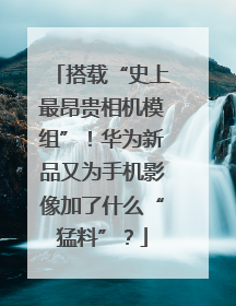 搭载“史上最昂贵相机模组”！华为新品又为手机影像加了什么“猛料”？
