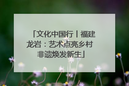 文化中国行丨福建龙岩：艺术点亮乡村 非遗焕发新生