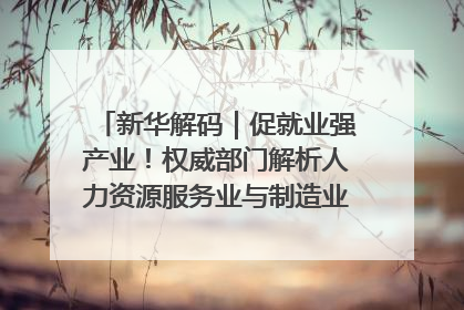 新华解码｜促就业强产业！权威部门解析人力资源服务业与制造业融合发展试点