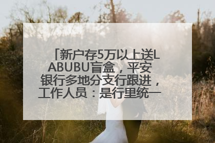 新户存5万以上送LABUBU盲盒，平安银行多地分支行跟进，工作人员：是行里统一的，进货渠道不清楚