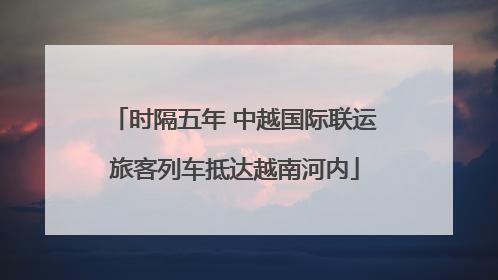 时隔五年 中越国际联运旅客列车抵达越南河内