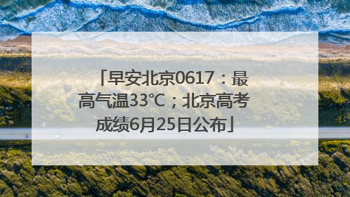 早安北京0617：最高气温33℃；北京高考成绩6月25日公布