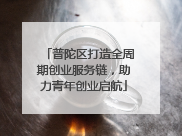 普陀区打造全周期创业服务链，助力青年创业启航
