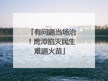 有问题当场治！鹰潭掐灭民生难题火苗