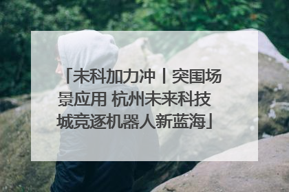 未科加力冲丨突围场景应用 杭州未来科技城竞逐机器人新蓝海