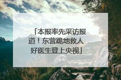 本报率先采访报道！东营跪地救人好医生登上央视