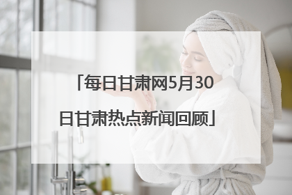 每日甘肃网5月30日甘肃热点新闻回顾