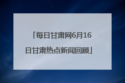每日甘肃网6月16日甘肃热点新闻回顾