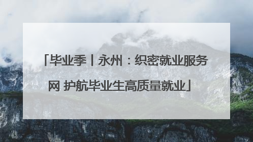 毕业季丨永州：织密就业服务网 护航毕业生高质量就业