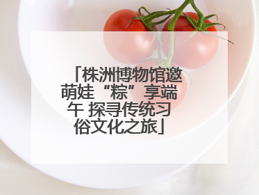 株洲博物馆邀萌娃“粽”享端午 探寻传统习俗文化之旅