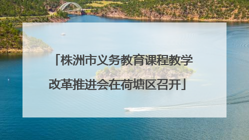 株洲市义务教育课程教学改革推进会在荷塘区召开