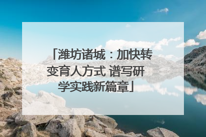 潍坊诸城：加快转变育人方式 谱写研学实践新篇章