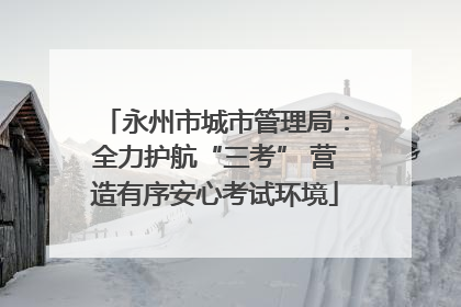 永州市城市管理局：全力护航“三考” 营造有序安心考试环境