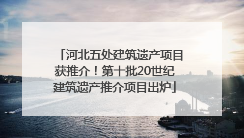 河北五处建筑遗产项目获推介！第十批20世纪建筑遗产推介项目出炉