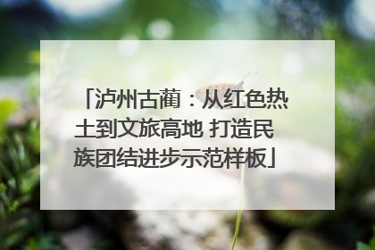 泸州古蔺：从红色热土到文旅高地 打造民族团结进步示范样板