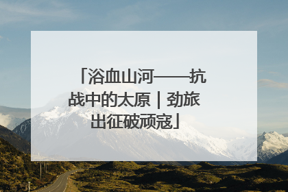浴血山河——抗战中的太原｜劲旅出征破顽寇