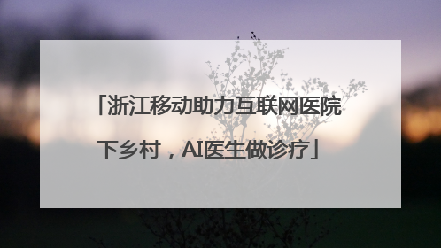 浙江移动助力互联网医院下乡村，AI医生做诊疗