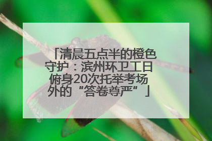 清晨五点半的橙色守护：滨州环卫工日俯身20次托举考场外的“答卷尊严”