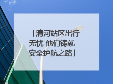 清河站区出行无忧 他们铸就安全护航之路