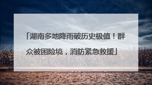 湖南多地降雨破历史极值！群众被困险境，消防紧急救援