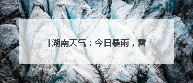 湖南天气：今日暴雨，雷暴大风，气温低至22℃