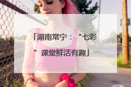 湖南常宁：“七彩”课堂鲜活有趣