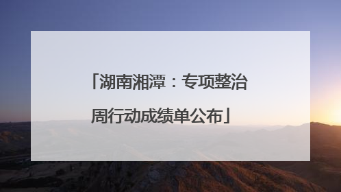 湖南湘潭：专项整治周行动成绩单公布