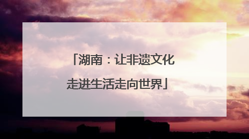 湖南：让非遗文化走进生活走向世界