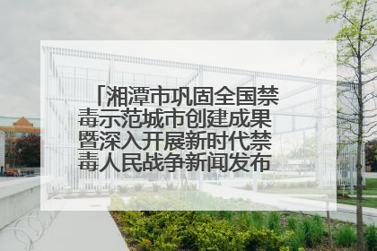 湘潭市巩固全国禁毒示范城市创建成果暨深入开展新时代禁毒人民战争新闻发布会答记者问摘录