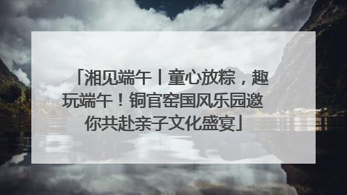 湘见端午丨童心放粽，趣玩端午！铜官窑国风乐园邀你共赴亲子文化盛宴