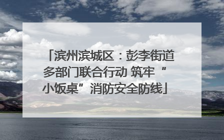 滨州滨城区：彭李街道多部门联合行动 筑牢“小饭桌”消防安全防线