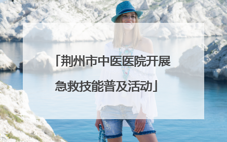 荆州市中医医院开展急救技能普及活动