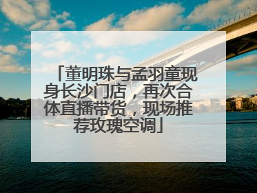 董明珠与孟羽童现身长沙门店，再次合体直播带货，现场推荐玫瑰空调